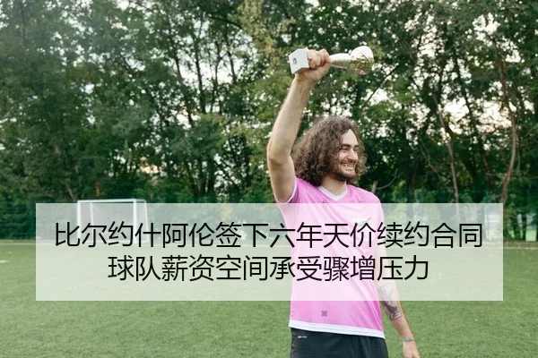 比尔约什阿伦签下六年天价续约合同 球队薪资空间承受骤增压力