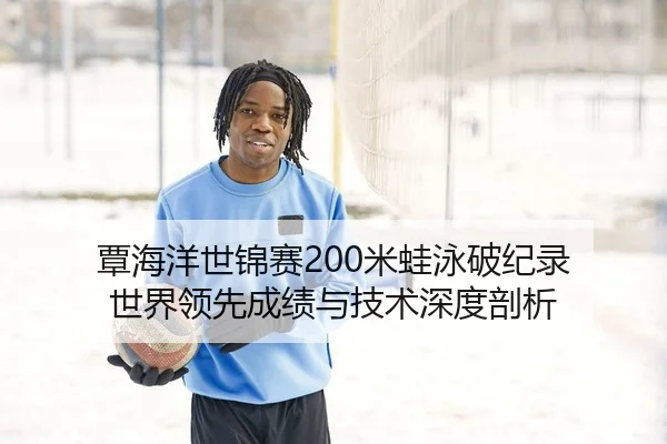 覃海洋世锦赛200米蛙泳破纪录 世界领先成绩与技术深度剖析