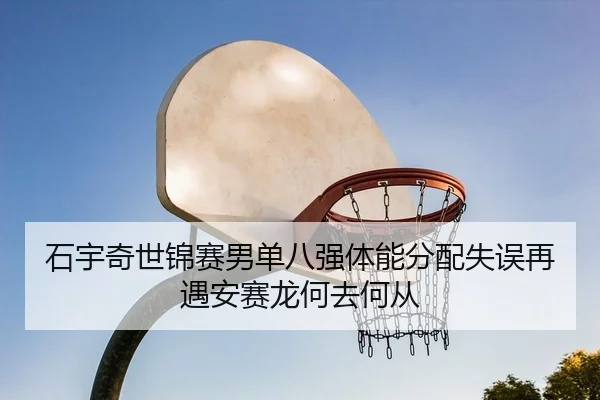 石宇奇世锦赛男单八强体能分配失误再遇安赛龙何去何从